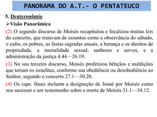 5. Deuteronômio
Visão Panorâmica
(2) O segundo discurso de Moisés recapitulou e focalizou muitas leis
do concerto, que tratavam de assuntos como a observância do sábado,
o culto, os pobres, as festas sagradas anuais, a herança e os direitos de
propriedade, a imoralidade sexual, senhores e servos, e a
administração da justiça 4.44—26.19.
(3) No seu terceiro discurso, Moisés profetizou bênçãos e maldições
que teriam os israelitas, conforme sua obediência ou desobediência ao
Senhor, segundo o concerto 27.1—30.20.
(4) Os caps. finais incluem a designação de Josué por Moisés como
seu sucessor e um testemunho sobre a morte de Moisés 31.1—34.12.
PANORAMA DO A.T.- O PENTATEUCO
 