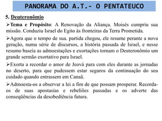 5. Deuteronômio
Tema e Propósito: A Renovação da Aliança. Moisés cumpriu sua
missão. Conduziu Israel do Egito às fronteiras da Terra Prometida.
Agora que o tempo de sua. partida chegou, ele resume perante a nova
geração, numa série de discursos, a história passada de Israel, e nesse
resumo baseia as admoestações e exortações tornam o Deuteronômio um
grande sermão exortativo para Israel.
Exorta a recordar o amor de Jeová para com eles durante as jornadas
no deserto, para que pudessem estar seguros da continuação do seu
cuidado quando entrassem em Canaã.
Admoesta-os a observar a lei a fim de que possam prosperar. Recorda-
os de suas apostasias e rebeliões passadas e os adverte das
conseqüências da desobediência futura.
PANORAMA DO A.T.- O PENTATEUCO
 