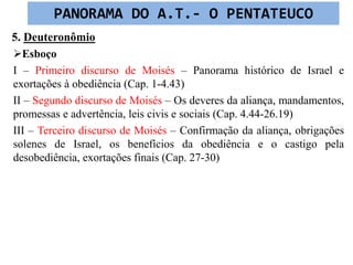 5. Deuteronômio
Esboço
I – Primeiro discurso de Moisés – Panorama histórico de Israel e
exortações à obediência (Cap. 1-4.43)
II – Segundo discurso de Moisés – Os deveres da aliança, mandamentos,
promessas e advertência, leis civis e sociais (Cap. 4.44-26.19)
III – Terceiro discurso de Moisés – Confirmação da aliança, obrigações
solenes de Israel, os benefícios da obediência e o castigo pela
desobediência, exortações finais (Cap. 27-30)
PANORAMA DO A.T.- O PENTATEUCO
 