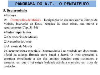 5. Deuteronômio
Esboço
IV – Últimos dias de Moisés – Designação de seu sucessor, o Cântico de
Moisés, Instrução de Deus, bênçãos às doze tribos, sua morte e
sepultamento (Cap. 31-34)
Fatos importantes
 Os discursos de Moisés
 A escolha de Josué
 A morte de Moisés
Características especiais: Deuteronômio é na verdade um documento
oficial da aliança firmada entre Israel e Jeová. O livro apresenta a
estrutura semelhante a um dos antigos tratados entre suseranos e
vassalos, em que o rei exigia lealdade absoluta e serviço em troca de
proteção.
PANORAMA DO A.T.- O PENTATEUCO
 