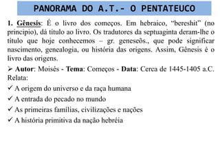 1. Gênesis: É o livro dos começos. Em hebraico, “bereshit” (no
principio), dá título ao livro. Os tradutores da septuaginta deram-lhe o
título que hoje conhecemos – gr. geneseõs., que pode significar
nascimento, genealogia, ou história das origens. Assim, Gênesis é o
livro das origens.
 Autor: Moisés - Tema: Começos - Data: Cerca de 1445-1405 a.C.
Relata:
 A origem do universo e da raça humana
 A entrada do pecado no mundo
 As primeiras famílias, civilizações e nações
 A história primitiva da nação hebréia
PANORAMA DO A.T.- O PENTATEUCO
 