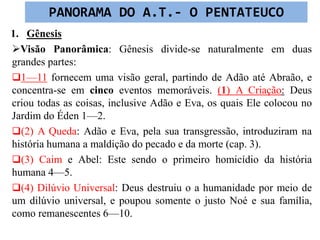 1. Gênesis
Visão Panorâmica: Gênesis divide-se naturalmente em duas
grandes partes:
1—11 fornecem uma visão geral, partindo de Adão até Abraão, e
concentra-se em cinco eventos memoráveis. (1) A Criação: Deus
criou todas as coisas, inclusive Adão e Eva, os quais Ele colocou no
Jardim do Éden 1—2.
(2) A Queda: Adão e Eva, pela sua transgressão, introduziram na
história humana a maldição do pecado e da morte (cap. 3).
(3) Caim e Abel: Este sendo o primeiro homicídio da história
humana 4—5.
(4) Dilúvio Universal: Deus destruiu o a humanidade por meio de
um dilúvio universal, e poupou somente o justo Noé e sua família,
como remanescentes 6—10.
PANORAMA DO A.T.- O PENTATEUCO
 