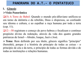 1. Gênesis:
Visão Panorâmica
(5) A Torre de Babel: Quando o mundo pós-diluviano unificou-se
em torno da idolatria e da rebelião, Deus o dispersou, ao confundir
seu idioma e cultura, e ao espalhar a raça humana por toda a terra
(cap. 11).
12—50 registram o começo do povo hebreu e focalizam o contínuo
propósito divino da redenção, através da vida dos quatro grandes
patriarcas de Israel—Abraão, Isaque, Jacó e José.
 Tema: Bem definido por seu título, gênesis significa "princípio"
(bereshit), porque é a história do princípio de todas as coisas - o
princípio de céu e da terra, o princípio de todas as formas devida e de
todas as instituições e relações humanas.
PANORAMA DO A.T.- O PENTATEUCO
 