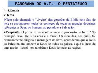 1. Gênesis
Tema
Tem sido chamado o "viveiro" das gerações da Bíblia pelo fato de
nele se encontrarem todos os começos de todas as grandes doutrinas
referentes a Deus, ao homem, ao pecado e a Salvação.
Propósito: O primeiro versículo anuncia o propósito do livro. "No
principio criou Deus os céus e a terra". Os israelitas, aos quais foi
primeiramente dirigida a mensagem do livro, aprenderam que o Deus
da Palestina era também o Deus de todos os países, e que o Deus de
uma nação - Israel - era também o Deus de todas as nações.
PANORAMA DO A.T.- O PENTATEUCO
 