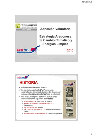 02/12/2010




                         Adhesión Voluntaria

                       Estrategia Aragonesa
                       de Cambio Climático y
                         Energías Limpias

                                                         2010




HISTORIA
Empresa familiar fundada en 1.927
En los siguientes años la 2ª y 3ª generación
desarrollan las diferentes Estaciones de Servicio, con
sus negocios complementarios hasta la actualidad.
Hoy en día, la empresa pertenece a un grupo de
sociedades con las siguientes actividades:
   ZOILO RIOS, S.A.: Estaciones de Servicio
   AREAS DE SERVICIO ARAGONESAS, S.L.:
   Restauración
   SR. HOTELES, S.L.: Hoteles
   TALLERES ZOILO RIOS, S.L.U.: talleres de reparación
   rápida.
   ECOCENTRO DE DISTRIBUCION: Distribución gasóleos




                                                                        1
 