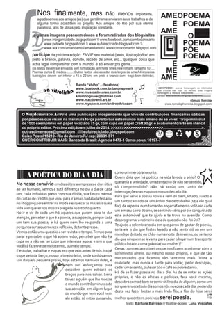 Nos finalmente, mas não menos importante, 
agradecemos aos amigos (as) que gentilmente enviaram seus trabalhos e de 
alguma forma acreditam no projeto. Aos amigos do Rio por sua eterna 
paciência, aos de Minas pela inspiração constante. 
algumas imagens possuem donos e foram retiradas dos blogs/sites 
www.inorganicidade.blogspot.com  www.facebook.com/camiladorosario 
www.putoeta.blogspot.com  www.eufuireciclado.blogspot.com  
www.wix.com/amandamol/amandamol // www.circodomartin.blogspot.com 
participe da próxima edição: ENVIE seu material (texto, ilustração/foto em 
preto e branco, palavra, convite, recado de amor, etc... qualquer coisa que 
acha legal compartilhar com o mundo, é só enviar pra gente........................ 
(os textos devem ser enviados sem formatação, em fonte times new romam, tamanho 10 .... 
Poemas curtos E médios......... Outros textos não exceder dois terços de uma A4 impressa 
ilustrações devem ser inferior a 15 x 22 cm, em preto e branco com traço bem definido). 
a vi 
n 
tr 
a 
oli hn 
{ Banda “Velho” - (facebook) 
www.facebook.com.br/betoneymerk 
www.musicadesarau.com.br 
kilombogruve@hotmail.com 
www.macdowell.art.br 
www.myspace.com/andreadvbazan 
AMEOPOEMA 
E POEMA 
AME O 
POEMA 
PÕE 
POEMA 
E 
ME 
AME 
“AMEOPOEMA”, poema homenagem ao inform ativo 
que circula nas ruas do mu ndo, uma singela 
homenagem a literatura independente................................... 
participe: www.facebook.com/groups/amepoema}}}}}}}}}}}}} 
rômulo ferreira 
www.romulopherreira.blogspot.com 
020 ACRE 
O Suplemento Acre é uma publicação independente que vive de contribuições financeiras obtidas 
por pessoas que visam na literatura força para tornar este mundo mais ameno de se viver. Tiragem inicial 
de 1000 exemplares em papel reciclado 75 gr, com capa em papel Craft 90 gr. e acabamento/arte em stencil 
do próprio editor. Próxima edição em julho de 2014. >>>>>>>>>>>>>>>>>>>>>>>>.....................................>. 
outrasdimensoes@gmail.com ///// eufuireciclado.blogspot.com 
Caixa Postal 15210 - Rio de Janeiro/RJ cep: 20031-971 
?! 
QUER CONTRIBUIR MAIS: Banco do Brasil: Agencia 0473-1 Conta poup. 16197-7 
No nosso convívio em dias úteis a empresas e dias úteis 
ao ser humano, vemos a sutil diferença no dia a dia de cada 
um, cada indivíduo preso com sua dívida, sua fatura mensal 
do cartão de crédito que usou para ir a mais badalada festa ou 
no shopping para entrar na moda e esquecer as mazelas que a 
vida sem querer nos mostra pregada no teto do quarto. 
No ir e vir de cada um há aqueles que param para te dar 
atenção, perceber o que é a poesia, a sua poesia, porque cada 
um tem sua poesia, e há quem nem lhe responda a uma 
pergunta curta que merece reflexão, de tanta pressa. 
Vemos então uma questão a ser revista: o tempo. Tempo para 
parar e perceber o que há ao seu redor, perceber que não é a 
copa ou a não vai ter copa que interessa agora, e sim o que 
você irá fazer neste meio termo, ou meio tempo. 
E estudar, trabalhar e esquecer o que veio antes de nós. Isso é 
o que veio de berço, nosso primeiro leito, onde sonhávamos 
sair daquela pequena prisão, hoje estamos na maior delas, e 
nem nos esforçamos para 
descobrir quem esticará os 
braços para nos salvar. Seria 
talvez alguém que lhe mostre 
o mundo com três minutos de 
sua atenção, em algum lugar 
do mundo que nem você nem 
ele estão, só estão passando, 
como um mero transeunte. 
Quem diria que há poética na vida levada a sério? O 
que seria a seriedade, uma tentativa de não ser sentido, 
só compreendido? Não há senão um tanto de 
interrogações nas esquinas nossas de cada dia. 
Para que serve a poesia no vai e vem de trem, lotado, suado e 
um tanto cansado de um árduo dia de trabalho (seja ele qual 
for), de repente num tamanho engarrafamento solitário cada 
um em seu carro do ano, se sentindo sério por ter conquistado 
este automóvel que te ajuda e te trava na avenida. Como 
desprogramar a rotineira ideia de que o dia não foi útil? 
Te ajudo a relembrar o dia em que parou de gostar de poesia, 
seria ele o dia que fostes levado a não sentir dó ao ver um 
mendigo deitado no chão numa noite de inverno, ou seria no 
dia que ninguém se levanta para ceder o lugar num transporte 
público lotado a uma grávida (sua mulher)? 
Cenas como estas rotineiras que nos fazem acostumar com o 
sofrimento alheio, ou mesmo nosso próprio, e que de tão 
mecanizados que ficamos não sentimos mais. Triste a 
realidade, mas nunca é tarde para voltar, pedir desculpas, 
ceder um assento, ou levar pão e café ao pobre da rua. 
Há de se fazer poesia no dia a dia, há de se notar as ações 
próprias, e não as alheias e políticas, faça você mesmo, 
descubra como é bom se sentir útil no dia de alguém, como um 
sol que renasce todo dia somos nós novos a cada dia, podendo 
desta vez fazer brotar a mais linda flor, a flor do hoje serei 
melhor que ontem, pois hoje serei poesia. 
Texto: Bárbara Barroso /// Ilustrar-ações: Luna Vescafes 
A POÉTICA DO DIA A DIA 
018 ACRE 
 
