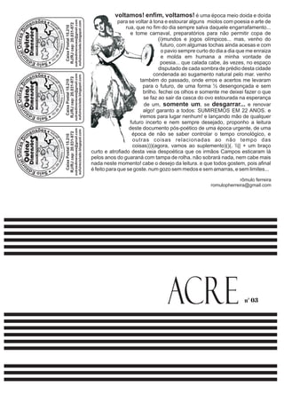 voltamos! enfim, voltamos! é uma época meio doida e doída 
para se voltar à tona e estourar alguns miolos com poesia e arte de 
rua, que no fim do dia sempre salva daquele engarrafamento... 
e tome carnaval, preparatórios para não permitir copa de 
(i)mundos e jogos olímpicos... mas, venho do 
futuro, com algumas tochas ainda acesas e com 
o pavio sempre curto do dia a dia que me enraiza 
e molda em humana a minha vontade de 
poesia... que calada cabe, às vezes, no espaço 
disputado de cada sombra de prédio desta cidade 
condenada ao sugamento natural pelo mar. venho 
também do passado, onde erros e acertos me levaram 
para o futuro, de uma forma ½ desengonçada e sem 
brilho. fechei os olhos e somente me deixei fazer o que 
se faz ao sair da casca do ovo estourada na esperança 
de um, somente um, se desgarrar... e renovar 
algo! garanto a todos: SUMIREMOS EM 22 ANOS. e 
iremos para lugar nenhum! e lançando mão de qualquer 
futuro incerto e nem sempre desejado, proponho a leitura 
deste documento pós-poético de uma época urgente, de uma 
época de não se saber controlar o tempo cronológico, e 
outras coisas relacionadas ao não tempo das 
coisas)))(agora, vamos ao suplemento)()(. || + um braço 
curto e atrofiado desta veia despoética que os irmãos Campos esticaram lá 
pelos anos do guaraná com tampa de rolha. não sobrará nada, nem cabe mais 
nada neste momento! cabe o desejo da leitura. e que todos gostem, pois afinal 
é feito para que se goste. num gozo sem medos e sem amarras, e sem limites... 
rômulo ferreira 
romulopherreira@gmail.com 
Caixa Postal 15.210 
RJ/RJ cep: 20.031-972 
outrasdimensoes@gmail.com 
eufuireciclado.blogspot.com 
Outras 
Dimensõe 
LIVROS ARTESANAISS 
Caixa Postal 15.210 
RJ/RJ cep: 20.031-972 
outrasdimensoes@gmail.com 
eufuireciclado.blogspot.com 
Outras 
Dimensõe 
LIVROS ARTESANAISS 
Caixa Postal 15.210 
RJ/RJ cep: 20.031-972 
outrasdimensoes@gmail.com 
eufuireciclado.blogspot.com 
Outras 
Dimensõe 
LIVROS ARTESANAISS 
n° 03 ACRE 
