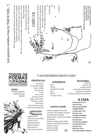 TODOS OS 
POEMAS DESTA PORPÁGINA 
LUIZ BALTHAZAR outra vez 
garrafas de 
cervejas vazias 
em tardes de domingos. 
estivemos sempre só 
o mesmo semblante decadente. 
EXPERIÊNCIA 
próxima cidade/onde mora/ 
a mulher de tatuagem no braço 
direito/próxima cidade/ 
onde conheci a garota de cabelos 
vermelhos/ 
próxima cidade onde rondam 
sombras nas noites de crimes/ 
próxima cidade 
próxima parada 
próxima cidade 
REVIVENDO 
A CASA 
A oeste dos E.U.A 
Há uma casa 
Que se ouve BLUES 
e ROCK'N'ROLL. 
A oeste dos E.U.A 
Há uma casa 
De jogos e bebidas. 
A oeste dos E.U.A 
Há uma casa 
De amores perdidos. 
A oeste dos E.U.A 
Há uma casa 
Que foi a ruína 
De muitos pobres rapazes. 
Viver 
Me fez 
Conhecer o mundo 
Viver 
Me fez 
Escrever muito. 
próxima cidade 
CREPÚSCULO 
Me inspira 
O sono dos vadios 
Ouço o violão 
Que me traz 
O luar 
Para o chão 
Do meu quarto. 
Então, mãos rezam 
Pela dor na alma, 
Pelo adeus, 
Pela fonte que secou 
Pelo fim do crepúsculo 
EIS SEUS POEMAS 
RESTOS DE SUA 
MORTE 
VIVOS 
&PASSADO 
PRESENTE 
Jogamos fora 
Todos os jornais velhos. 
A poeira toma 
Conta da estante. 
Não precisamos 
Mais escrever 
Viver já é um poema. 
 