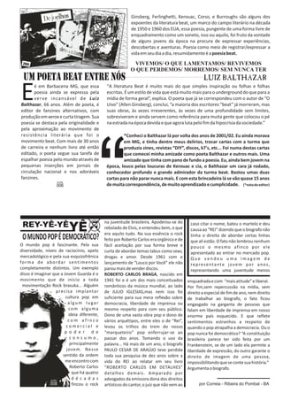 Ginsberg, Ferlinghetti, Kerouac, Corso, e Burroughs são alguns dos 
expoentes da literatura beat, um marco do campo literário na década 
de 1950 e 1960 dos EUA, essa poesia, pungente de uma forma livre de 
enquadramento como um soneto, isso ou aquilo, foi fruto da vontade 
de alguns jovens da época na procura de expressar experiências, 
descobertas e aventuras. Poesia como meio de registrar/expressar a 
vida em seu dia a dia, resumidamente é a poesia beat. 
UM POETA BEAT ENTRE NóS 
é em Barbacena MG, que essa 
Epoesia ainda se expressa pela verve incansável de Luiz 
Balthazar, 66 anos. Além de poeta, é 
editor de fanzines alternativos, com 
produção em xerox e curta tiragem. Sua 
poesia se destaca pela originalidade e 
pela aproximação ao movimento de 
resistência literária que foi o 
movimento beat. Com mais de 30 anos 
de carreira e nenhum livro até então 
editado, o poeta segue sua tarefa de 
espalhar poesia pelo mundo através de 
pequenas inserções em jornais de 
circulação nacional e nos adoráveis 
fanzines. 
VIVEMOS/ O QUE LAMENTAMOS/ REVIVEMOS 
O QUE PERDEMOS/ MORREMOS/ SEM NUNCA TER 
“A literatura Beat é muito mais do que simples inspiração ou folhas e folhas 
escritas. É um estilo de vida que está muito mais para o underground do que para a 
mídia de forma geral”, explica. O poeta que já se correspondeu com o autor de “O 
Uivo” (Allen Ginsberg), conclui, “a maioria dos escritores “beat” já morreram, mas 
suas obras, às vezes irreverentes, às vezes de uma profundidade sem limites, 
sobreviveram e ainda servem como referência para muita gente que colocou o pé 
na estrada na época devida e que agora luta pelo fim da hipocrisia da sociedade.” 
*Conheci o Balthazar lá por volta dos anos de 2001/02. Eu ainda morava 
em MG, e tinha dentre meus delírios, trocar cartas com a turma que 
produzia zines, revistas “DIY”, discos, k7's, etc... Foi numa destas cartas 
que comecei minha amizade como poeta Balthazar e outros mais. Uma 
amizade que tinha com pano de fundo a poesia. Eu, ainda bem jovem na 
época, louco pelas loucuras de Kerouac e cia, o Balthazar um cara já rodado, 
conhecedor profundo e grande admirador da turma beat. Bastou umas duas 
cartas para não parar nunca mais. E com esta brincadeira lá se vão quase 15 anos 
de muita correspondência, de muito aprendizado e cumplicidade. (*nota do editor) 
na juventude brasileira. Apoderou-se do 
rebolado de Elvis, e entendeu bem, o que 
era aquilo tudo. Na sua essência o rock 
feito por Roberto Carlos era orgânico e de 
O mundo pop é fascinante. Pela sua fácil aceitação por sua forma breve e 
diversidade, níveis de raciocínio, apelo curta de abordar temas tabus como sexo, 
mercadológico e pela sua esquizofrênica drogas e amor. Desde 1961 com o 
forma de abordar sent imentos lançamento de “Louco por Você” ele não 
completamente distintos. Um exemplo parou mais de vender discos. 
disso é imaginar que a Jovem Guarda é o ROBERTO CARLOS BRAGA, nascido em 
movimento que de início a toda 1941 foi e é um dos mais conceituados 
movimentação Rock brasuka... Alguém românticos da música mundial, ao lado 
precisa implantar de JULIO IGLESIAS,mas nem isso foi 
cultura pop em suficiente para sua mera reflexão sobre 
a l g um l u g a r democracia, liberdade de imprensa ou 
com alguma mesmo respeito para com seu público. 
ideia diferente, Dono de uma vasta obra pop e dono de 
c om a f i n c o vários arquétipos, entre eles o de “Rei”, 
c ome r c i a l e levou os trilhos do trem do nosso 
p o d e r d e “marqueteiro” pop enferrujar-se ao 
c o n s u m o , passar dos anos. Tomando o uso da 
principalmente palavra... Há mais de um ano, o biografo 
jovem. Nesse PAULO CESAR DE ARAÚJO teve perdida 
sentido da ordem toda sua pesquisa de dez anos sobre a 
me encontro com vida do REI ao relatar em seu livro 
Roberto Carlos “ROBERTO CARLOS EM DETALHES” 
que há quatro detalhes demais. Amparado por 
d é c a d a s advogados da emissora dona dos direitos 
fincou o rock artísticos do cantor, o juiz que não vem ao 
caso citar o nome, bateu o martelo e deu 
causa ao “REI” dizendo que o biografo não 
tinha o direito de abordar certas linhas 
que ali estão. O fato não lembrou nenhum 
pouco o mesmo afinco por ele 
apresentado ao entrar no mercado pop. 
Qu e v e n d e u uma ima g em d e 
representante jovem por anos , 
representando uma juventude menos 
enquadrada e com “mais atitude” e liberal. 
Por fim,sem repercussão na mídia, sem 
direito a especial de fim de ano, nem direito 
de trabalhar ao biografo, o fato ficou 
engasgado na garganta de pessoas que 
falam em liberdade de imprensa em nosso 
enorme país esquecido. E que reflete 
sentimentos estranhos a respeito de 
quando o pop atrapalha a democracia. Ou o 
pop nunca foi democrático? “A constituição 
brasileira parece ter sido feita por um 
Frankenstein, se de um lado ela permite a 
liberdade de expressão, do outro garante o 
direito de imagem de uma pessoa, 
impossibilitando que se conte sua história.” 
Argumenta o biografo. 
REY-YÊ-YÊYÊ 
O MUNDO POP É DEMOCRÁTICO? 
por Correia - Ribeira do Pombal - BA 
 