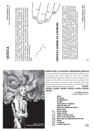 O coração anda amolecendo, e não é por compaixão, dó ou covardia, 
nem por excesso de esforço ou frustrações reiteradas. Ele perde o vigor 
e anda curvado, quase encosta o chão, arrasta-se pesado nas 
cavidades do tórax, migra de lá para cá buscando solucionar uma 
claustrofobia que vem recrudescendo, percebe as reentrâncias do solo - 
o solo das vísceras - como nunca antes. Ele cheira seus próprios 
passos, engatinha colado à sua sombra. A tonteira se aproxima desse 
músculo avermelhado. 
Está 
Matheus Mineiro - MG 
LIBELULALÍSSE DE ESPÍRITO É horrível reinventar uma perfeição nova que supera todos os erros 
www.apologiapoetica.blogspot.com 
d 
es 
p 
e nc 
a n 
do 
. 
Vivian Pizzinga - RJ 
www.vaganoiteblogspot.com 
entrar na barriga de uma libélula para que na última metamorfose 
dela rompa seu exoesqueleto pelo dorso e libere a cabeça e o 
abdome e retorne um homem com asas sólidas e secas batendo-as 50 
vezes por segundo na calçada esburacada do mundo. Mas se preciso 
for deixo grafitado nas costas de um rio a palavra libélula e feito um 
feto me finco dentro dela pois necessito do libélular de espírito. 
Antes o bio indicar neste século que se pulveriza pelo pasto de 
asfalto explodindo feito cabrito e berrando feito um meteorito. 
do presente. Atada neste instante eu futuro esta solenidade 
apreciativa deste avanço que está por vir, mas não chega. Pois eu 
sempre erro no caminho, e me prometo tentar novamente. Só de 
pensar meu espírito se eleva de tanta realização. Parece que 
pensando bem, pouco fiz até o momento. Me refiz! Pronto! E este 
instante? Aperfeiçoará por mais um segundo? AGORA 
AGORA AGORA AGORA AGORA AGORA AGORA 
AGORA. 
mariajoana@gmail.com 
Ana Maria Ferreira 
Raphael Jacques só mais uma vez! 
Bárbara Barroso - RJ 
babirhcp@gmail.com 
tente fazer o caminho da palavra inverso 
perca 
me perca 
e desapareça! 
ou não 
só me parta e reparta 
quantas vezes for 
assim me pondo em partes 
partes suas 
partes nossas 
então, parta. 
Todas as outras vezes 
você e esses outros três 
mais uma vez partindo-me em dez 
parta 
e reparta 
raphaeljacques.blogspot.com 
 