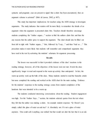 THE AUTHOR SAYS/I SAY READING STRATEGY 10
syntactic and pragmatic cues are present to signal that a claim has been encountered, then an
argument schema is activated” (Britt & Larson, 2002, p. 807).
This study has important implications for teachers using the ASIS strategy to investigate
arguments. The study indicates that readers will be more likely to remember the details of an
argument when the argument is presented claim first. Teachers should therefore encourage
students completing the “Author argues…” section to find the authors claim first and then list
any reasons that the author gives to support the argument. The chart should also be filled out
from left to right with “Author argues…” first, followed by “I say…” and then “And so….” This
procedure makes it more likely that students will remember and comprehend arguments they
have read in the text by activating the students’ schemata for argument processing.
Results
The lesson was successful in that it provided evidence of the class’ reactions to the
reading strategy; however, all of the objectives of the lesson were not met. It took the class
significantly longer to read and respond to the warm up activity than anticipated. In fact, the
warm up activity took up the bulk of the class. Many students started to read the Saisselin article
but none completed the reading and worked on the ASIS chart for the main reading. Evidence
for the students’ responses to the reading strategy comes from student completion of the
handouts that were intended to be a warm up.
The students conducted interesting conversations about the reading. Student engagement
was high. For the “Author Says…” section, the students selected quotes from the text where
they felt that the author was making a claim. An example student response: “Q: Haven’t you
simply called this glass of water an oak tree? A: Absolutely not. It’s not a glass of water
anymore. One could call it anything one wished but that would not alter the fact that it is an oak
 