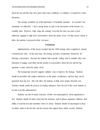 THE AUTHOR SAYS/I SAY READING STRATEGY 13
about the text and this may have given them more confidence to volunteer to respond in a class
discussion.
The strategy reminded me of the importance of teachable moments. As a teacher I am
sometimes too inflexible. I feel a strong desire to stick to the procedures of the lessons I so
carefully plan. However, while using this strategy I saw that the class was more or less
uniformly engaged in high level conversations about the nature of art. For that reason I chose to
allow the students to proceed at their own pace.
Conclusions
Implementation of this lesson revealed that the ASIS strategy takes a significant amount
of instructional time. At the same time, the strategy provides an important framework for
directing conversation. Because the students had a specific writing task to complete they were
motivated to engage each other and the teacher in conversation about the text and the big
questions it raises about the nature of art.
The background research suggests multiple ways to improve the strategy. Students
should be provided with explicit instruction on the nature of inferences and how they can be
generated from the text. This will allow the students to think more deeply about the text.
Teachers should model the process of creating inferences from the text if they want students to
be able to do this independently.
Students can also be made conscious of their own metacognition about argumentative
text. Students should be made aware that the structures used to phrase arguments influence their
ability to read the text and remember what it is about. Students should be encouraged to focus
on claims made in the text first and the reasons that support those claims second. Students
 