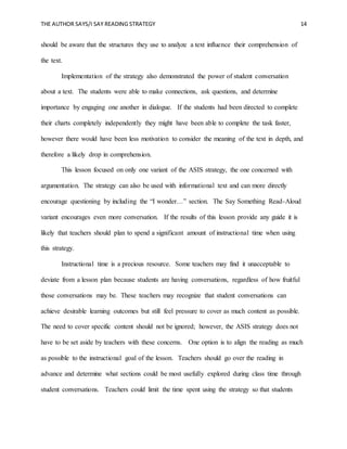 THE AUTHOR SAYS/I SAY READING STRATEGY 14
should be aware that the structures they use to analyze a text influence their comprehension of
the text.
Implementation of the strategy also demonstrated the power of student conversation
about a text. The students were able to make connections, ask questions, and determine
importance by engaging one another in dialogue. If the students had been directed to complete
their charts completely independently they might have been able to complete the task faster,
however there would have been less motivation to consider the meaning of the text in depth, and
therefore a likely drop in comprehension.
This lesson focused on only one variant of the ASIS strategy, the one concerned with
argumentation. The strategy can also be used with informational text and can more directly
encourage questioning by including the “I wonder…” section. The Say Something Read-Aloud
variant encourages even more conversation. If the results of this lesson provide any guide it is
likely that teachers should plan to spend a significant amount of instructional time when using
this strategy.
Instructional time is a precious resource. Some teachers may find it unacceptable to
deviate from a lesson plan because students are having conversations, regardless of how fruitful
those conversations may be. These teachers may recognize that student conversations can
achieve desirable learning outcomes but still feel pressure to cover as much content as possible.
The need to cover specific content should not be ignored; however, the ASIS strategy does not
have to be set aside by teachers with these concerns. One option is to align the reading as much
as possible to the instructional goal of the lesson. Teachers should go over the reading in
advance and determine what sections could be most usefully explored during class time through
student conversations. Teachers could limit the time spent using the strategy so that students
 
