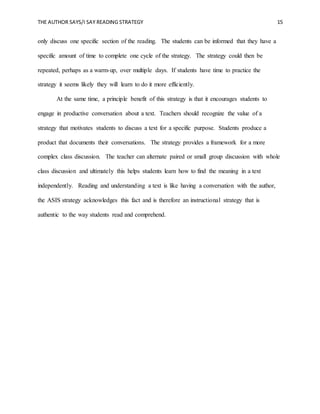 THE AUTHOR SAYS/I SAY READING STRATEGY 15
only discuss one specific section of the reading. The students can be informed that they have a
specific amount of time to complete one cycle of the strategy. The strategy could then be
repeated, perhaps as a warm-up, over multiple days. If students have time to practice the
strategy it seems likely they will learn to do it more efficiently.
At the same time, a principle benefit of this strategy is that it encourages students to
engage in productive conversation about a text. Teachers should recognize the value of a
strategy that motivates students to discuss a text for a specific purpose. Students produce a
product that documents their conversations. The strategy provides a framework for a more
complex class discussion. The teacher can alternate paired or small group discussion with whole
class discussion and ultimately this helps students learn how to find the meaning in a text
independently. Reading and understanding a text is like having a conversation with the author,
the ASIS strategy acknowledges this fact and is therefore an instructional strategy that is
authentic to the way students read and comprehend.
 