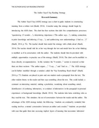 THE AUTHOR SAYS/I SAY READING STRATEGY 2
The Author Says/I Say Reading Strategy
Research Summary
The Author Says/I Say (ASIS) strategy uses a chart to guide students in constructing
meaning from a written text (Beuhl, 2014). A teacher using this strategy should begin by
introducing the ASIS chart. The chart has four sections that elicit five comprehension processes:
“questioning (‘I wonder…’), determining importance (‘The author says…’), making connections
to prior knowledge and inferring (‘I say…’), and synthesizing new understandings (‘And so…’)”
(Buehl, 2014, p. 76). The teacher should then model the strategy with a think-aloud (Buehl,
2014). The teacher should talk his or her way through the text and model how his or her thinking
is modified as if in conversation with the author. The students should then be provided with
multiple opportunities to practice use of the strategy (Buehl, 2014). The chart can be modified to
focus directly on argumentation. In this variation the “I wonder...” section is removed so that
there are three sections: “The author argues…,” “I say…,” and “And so….” The ASIS strategy
can be further modified through a variation called the “Say Something Read-Aloud” (Buehl,
2014, p. 77). Students are placed in pairs and one student reads a paragraph from the text. The
other student listens to the reader and then says something about the text. This could include a
comment on interesting material, making a prediction, wondering about something stated,
identification of confusing information, or a relation of information in the paragraph to personal
experiences or background knowledge (Buehl, 2014). The students take turns switching roles as
they read the text. This simulates the act of conversation between the reader and the author. The
advantages of the ASIS strategy include the following: “students are continually reminded that
reading involves a mental conversation between an author and a reader,” “students are provided
with cues that guide them into accessing implicit layers of meaning that necessitate inferential
 