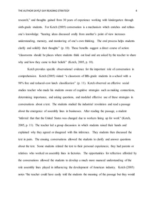 THE AUTHOR SAYS/I SAY READING STRATEGY 4
research,” and thoughts gained from 30 years of experience working with kindergarten through
sixth-grade students. For Ketch (2005) conversation is a mechanism which enriches and refines
one’s knowledge: “hearing ideas discussed orally from another’s point of view increases
understanding, memory, and monitoring of one’s own thinking. The oral process helps students
clarify and solidify their thoughts” (p. 10). These benefits suggest a direct course of action:
“classrooms should be places where students think out loud and are asked by the teacher to share
why and how they came to their beliefs” (Ketch, 2005, p. 10).
Ketch provides specific observational evidence for the important role of conversation in
comprehension. Ketch (2005) visited “a classroom of fifth-grade students in a school with a
98% free and reduced-cost lunch classification” (p. 11). Ketch observed an effective social
studies teacher who made his students aware of cognitive strategies such as making connections,
determining importance, and asking questions, and modeled effective use of these strategies in
conversations about a text. The students studied the industrial revolution and read a passage
about the emergence of assembly lines in businesses. After reading the passage, a student
“inferred that that the United States was changed due to workers lining up for work” (Ketch,
2005, p. 11). The teacher led a group discussion in which students raised their hands and
explained why they agreed or disagreed with this inference. They students then discussed the
text in pairs. The ensuing conversations allowed the students to clarify and answer questions
about the text. Some students related the text to their personal experiences; they had parents or
relatives who worked on assembly lines in factories. The opportunities for reflection afforded by
the conversations allowed the students to develop a much more nuanced understanding of the
role assembly lines played in influencing the development of American industry. Ketch (2005)
notes “the teacher could have easily told the students the meaning of the passage but they would
 