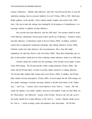 THE AUTHOR SAYS/I SAY READING STRATEGY 6
creation of inferences. Students make inferences when they “read between the lines to sense the
underlying meanings that are conveyed implicitly by a text” (Nokes, 2008, p. 540). Buehl gives
limited guidance on the specifics of how students should complete each section of the ASIS
chart. One way to make this strategy more meaningful for the purposes of comprehension is to
encourage students to explicitly develop inferences.
How can this been done effectively with the ASIS chart? First teachers should be aware
of the following relationships between good readers and the use of inferences. Proficient readers
base their inferences on information found in the text (Nokes, 2008). In addition, proficient
readers draw on appropriate background knowledge when making inferences (Nokes, 2008).
Proficient readers also make inferences that are parsimonious, that is, they find simple
explanations for what they observe in the text (Nokes, 2008). These three relationships give an
idea of what teachers should look for when evaluating student inferences found in an ASIS chart.
Teachers should also consider how the advantages of the OI chart can be similar to those
of the ASIS strategy. The OI chart provides visible reading instruction (Nokes, 2008). This
means that the OI chart allows a teacher to provide explicit instruction in making inferences.
The OI chart helps students think deeply about a text (Nokes, 2008). In addition, the OI chart
helps students become metacognitive (Nokes, 2008). It can be argued that the ASIS strategy can
have similar advantages if teachers encourage students to describe observations in the “Author
says…” and “I say…” sections, and to create inferences in the “And so…” section. This will
require the students to use similar cognitive processes as the students would use when filling out
the “Observations” and “Inferences” sections of the OI chart. However, this will only occur if
the teacher models how to make inferences in the “And so…” section. Students should not use
the “And so…” section to simply restate and summarize their observations. The OI chart
 