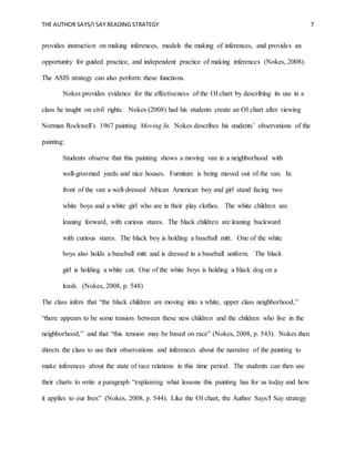 THE AUTHOR SAYS/I SAY READING STRATEGY 7
provides instruction on making inferences, models the making of inferences, and provides an
opportunity for guided practice, and independent practice of making inferences (Nokes, 2008).
The ASIS strategy can also perform these functions.
Nokes provides evidence for the effectiveness of the OI chart by describing its use in a
class he taught on civil rights. Nokes (2008) had his students create an OI chart after viewing
Norman Rockwell’s 1967 painting Moving In. Nokes describes his students’ observations of the
painting:
Students observe that this painting shows a moving van in a neighborhood with
well-groomed yards and nice houses. Furniture is being moved out of the van. In
front of the van a well-dressed African American boy and girl stand facing two
white boys and a white girl who are in their play clothes. The white children are
leaning forward, with curious stares. The black children are leaning backward
with curious stares. The black boy is holding a baseball mitt. One of the white
boys also holds a baseball mitt and is dressed in a baseball uniform. The black
girl is holding a white cat. One of the white boys is holding a black dog on a
leash. (Nokes, 2008, p. 548)
The class infers that “the black children are moving into a white, upper class neighborhood,”
“there appears to be some tension between these new children and the children who live in the
neighborhood,” and that “this tension may be based on race” (Nokes, 2008, p. 543). Nokes then
directs the class to use their observations and inferences about the narrative of the painting to
make inferences about the state of race relations in this time period. The students can then use
their charts to write a paragraph “explaining what lessons this painting has for us today and how
it applies to our lives” (Nokes, 2008, p. 544). Like the OI chart, the Author Says/I Say strategy
 