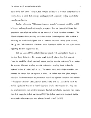 THE AUTHOR SAYS/I SAY READING STRATEGY 8
uses a simple chart format. However, both strategies can be used to document comprehension of
complex topics in a text. Both strategies can be paired with a summative writing task to further
expand comprehension.
Teachers who use the ASIS strategy to explore an author’s arguments should be mindful
of the way readers understand and remember arguments. Britt and Larson (2002) found that
presentation order affects the reading rate and later recall of simple two-clause arguments. “An
informal argument entails providing one or more reasons (datum or premise) with the intent of
persuading the audience to accept the truth of a refutable conclusion (claim)” (Britt & Larson,
2002, p. 795). Britt and Larson found that it makes a difference whether the claim or the reasons
supporting the claim are presented first.
Britt and Larson (2002) conducted three experiments with undergraduate students at
Northern Illinois University. They created sample text with either a claim-first argument
(“recycling should be federally mandated because recycling saves the environment”) or a reason-
first argument (“because recycling saves the environment, recycling should be federally
mandated”) (Britt & Larson, 2002, p. 798). The students read a series of these arguments on a
computer that showed them one argument at a time. The students were then “given a surprise
cued recall task to measure how the presentation order of the arguments influenced their memory
of the argument elements” (Britt & Larson, 2002, p. 798). Britt and Larson found it took the
students significantly less time to read the arguments ordered with the claim first. They were
also able to remember more about the arguments they had read when the arguments were ordered
claim first. According to Britt and Larson (2002) “this finding supports the hypothesis that the
representation of argumentative texts is focused around a claim” (p. 801).
 