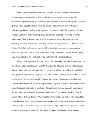 THE AUTHOR SAYS/I SAY READING STRATEGY 9
In their second experiment Britt and Larson (2002) tested “whether the difference
between argument presentation orders was the result of the reason being syntactically
subordinated by manipulating the explicitness of the connection between the argument elements”
(p. 802). They needed to check whether the presence of a connector such as “because”
influenced participants reading of the arguments. An example claim-first argument with this
condition controlled reads “recycling should be federally mandated. Recycling saves the
environment” (Britt & Larson, 2002, p. 803). An example reason-first argument reads
“recycling saves the environment. Recycling should be federally mandated” (Britt & Larson,
2002, p. 803). Britt and Larson were then able to investigate presentation order alongside
connector explicitness (the inclusion or exclusion of the connector). Britt and Larson (2002)
again found that claim-first arguments were read faster and better remembered.
In their third experiment Britt and Larson (2002) examined “whether the quality of a cue
can influence claim identification” (p. 804). Consider the difference between (1) the national
highway speed limit is 65 miles per hour; (2) the national highway speed limit is probably 65
miles per hour; (3) the national highway speed limit should be 65 miles per hour (Britt & Larson,
2002, p. 804). The cue word “should” indicates the presence of an argument and Britt and
Larson wanted to see if this activated the participants’ argument schemata. The authors created a
series of argument statements to investigate the relationship between argument order (reason-
first vs. claim –first order) and claim marker (with “should” vs. without “should”) (Britt &
Larson, 2002). Britt and Larson (2002) found that “when claims are marked with a modal that
clearly identifies it as a claim, arguments are read more quickly and recalled better in claim-first
order” (p. 806). An important conclusion drawn from analysis of the three experiments is that
“argument processing is initiated by the parsing of a clause or sentence. If any semantic,
 