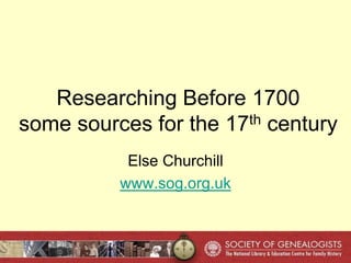 Researching Before 1700
some sources for the 17th century
Else Churchill
www.sog.org.uk
 