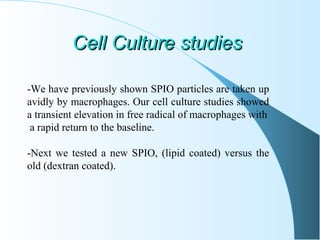 Cell Culture studiesCell Culture studies
-We have previously shown SPIO particles are taken up
avidly by macrophages. Our cell culture studies showed
a transient elevation in free radical of macrophages with
a rapid return to the baseline.
-Next we tested a new SPIO, (lipid coated) versus the
old (dextran coated).
 