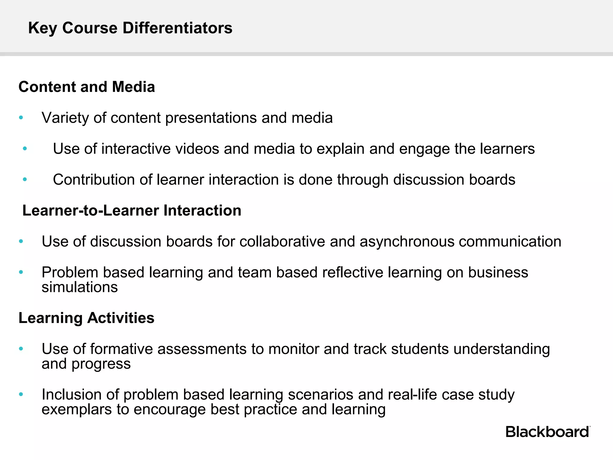 Key Course Differentiators
Content and Media
• Variety of content presentations and media
• Use of interactive videos and media to explain and engage the learners
• Contribution of learner interaction is done through discussion boards
Learner-to-Learner Interaction
• Use of discussion boards for collaborative and asynchronous communication
• Problem based learning and team based reflective learning on business
simulations
Learning Activities
• Use of formative assessments to monitor and track students understanding
and progress
• Inclusion of problem based learning scenarios and real-life case study
exemplars to encourage best practice and learning
 