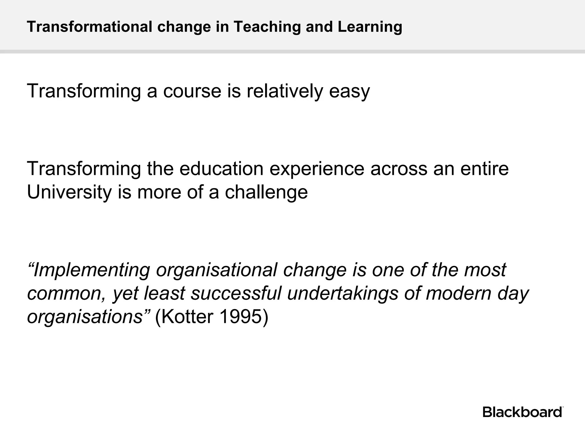 Transformational change in Teaching and Learning
Transforming a course is relatively easy
Transforming the education experience across an entire
University is more of a challenge
“Implementing organisational change is one of the most
common, yet least successful undertakings of modern day
organisations” (Kotter 1995)
 