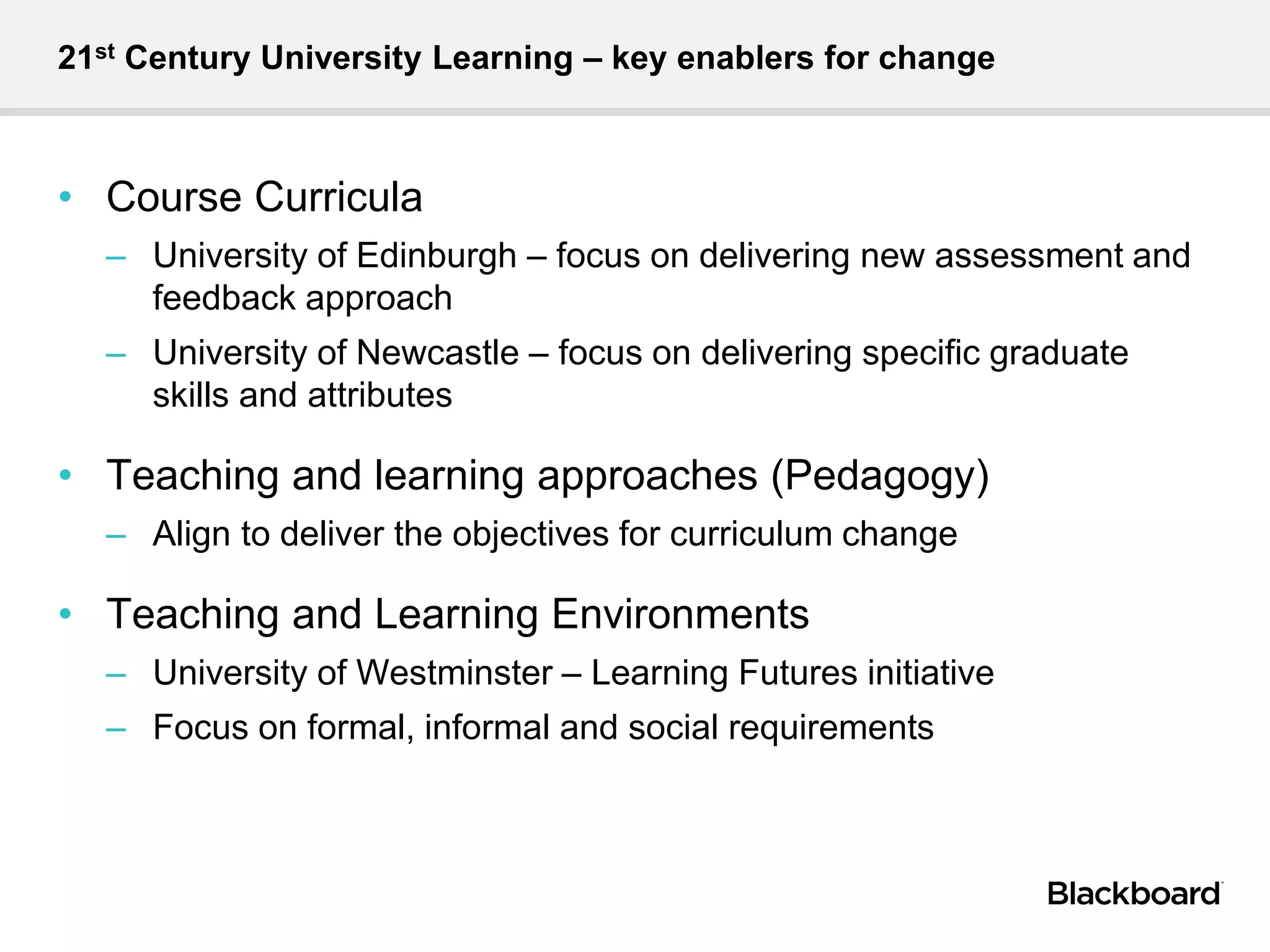 21st Century University Learning – key enablers for change
• Course Curricula
– University of Edinburgh – focus on delivering new assessment and
feedback approach
– University of Newcastle – focus on delivering specific graduate
skills and attributes
• Teaching and learning approaches (Pedagogy)
– Align to deliver the objectives for curriculum change
• Teaching and Learning Environments
– University of Westminster – Learning Futures initiative
– Focus on formal, informal and social requirements
 