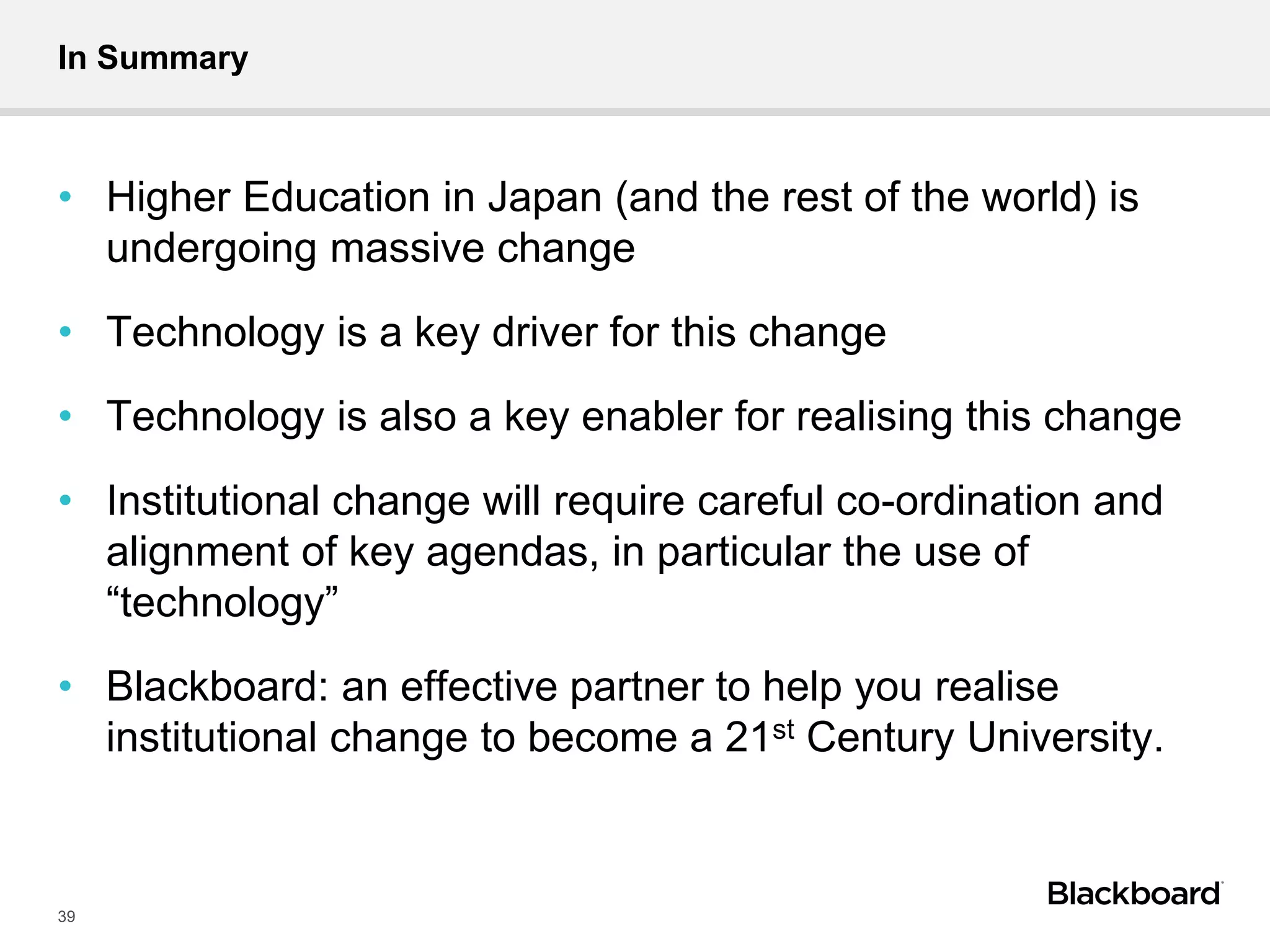 In Summary
• Higher Education in Japan (and the rest of the world) is
undergoing massive change
• Technology is a key driver for this change
• Technology is also a key enabler for realising this change
• Institutional change will require careful co-ordination and
alignment of key agendas, in particular the use of
“technology”
• Blackboard: an effective partner to help you realise
institutional change to become a 21st Century University.
39
 