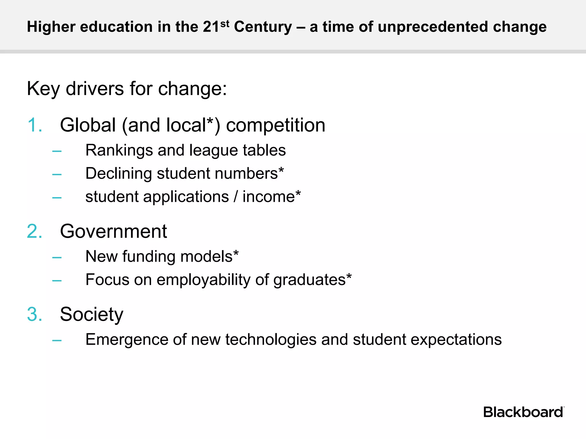 Higher education in the 21st Century – a time of unprecedented change
Key drivers for change:
1. Global (and local*) competition
– Rankings and league tables
– Declining student numbers*
– student applications / income*
2. Government
– New funding models*
– Focus on employability of graduates*
3. Society
– Emergence of new technologies and student expectations
 