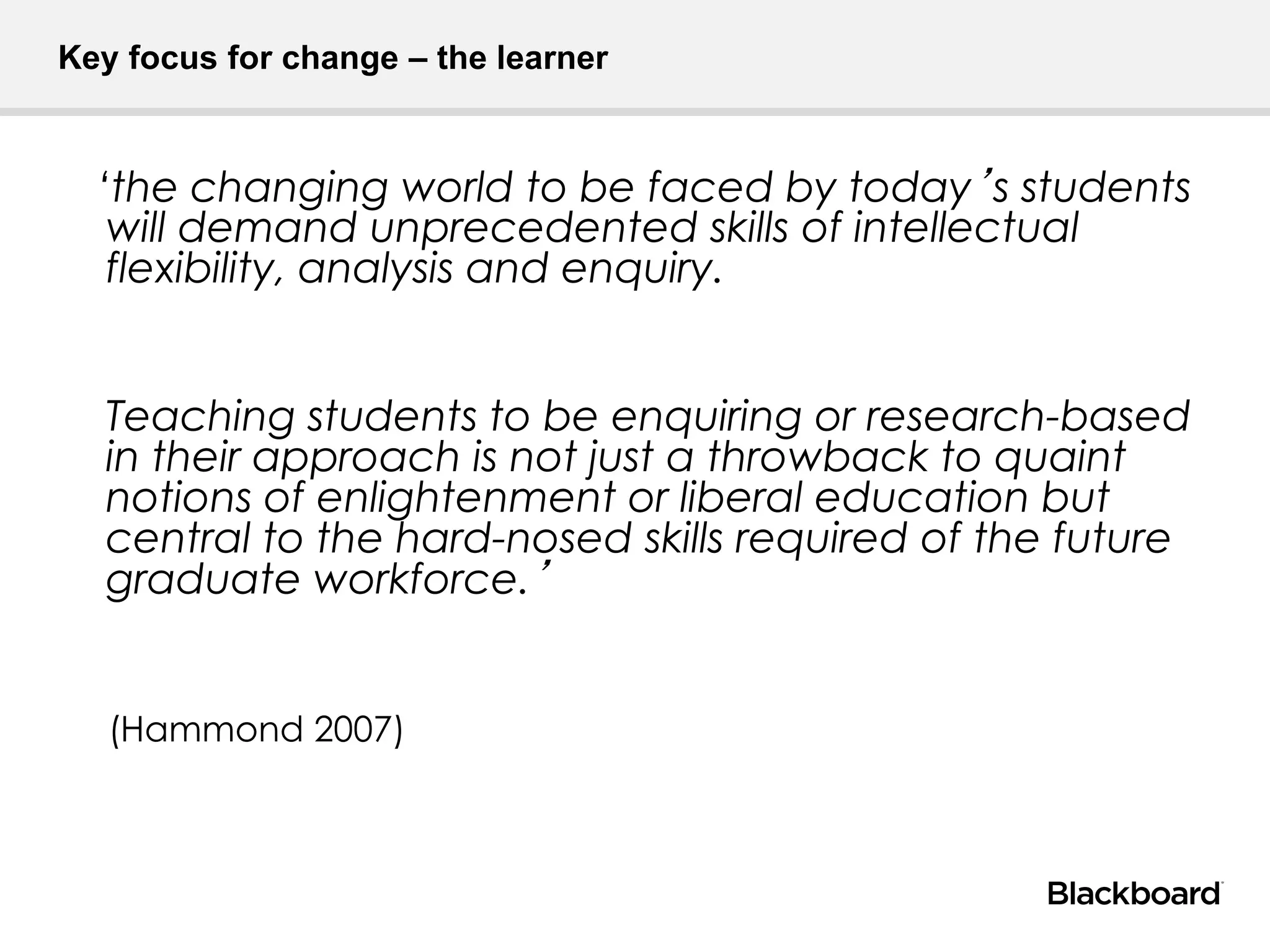 Key focus for change – the learner
‘the changing world to be faced by today’s students
will demand unprecedented skills of intellectual
flexibility, analysis and enquiry.
Teaching students to be enquiring or research-based
in their approach is not just a throwback to quaint
notions of enlightenment or liberal education but
central to the hard-nosed skills required of the future
graduate workforce.’
(Hammond 2007)
 