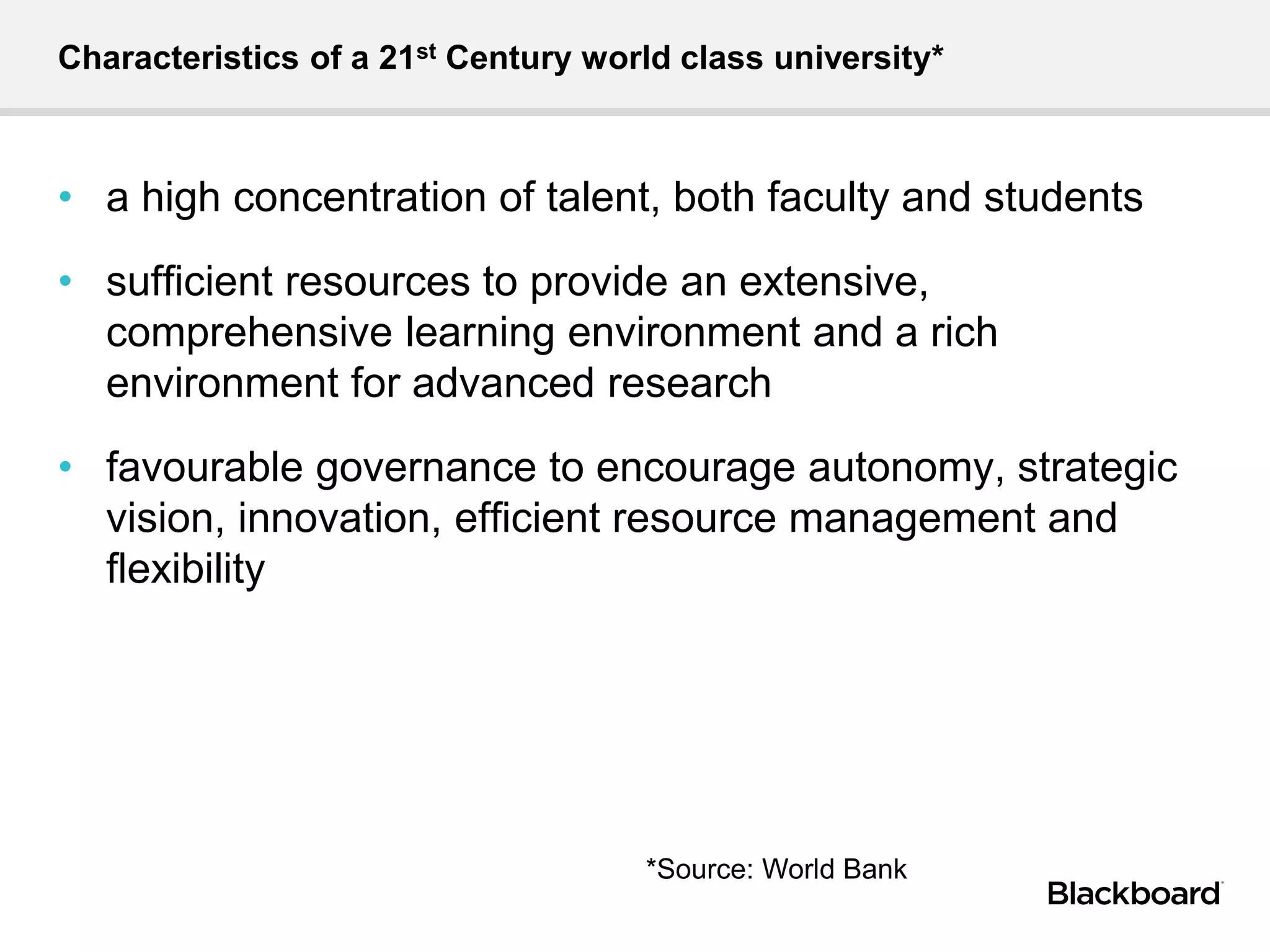 Characteristics of a 21st Century world class university*
• a high concentration of talent, both faculty and students
• sufﬁcient resources to provide an extensive,
comprehensive learning environment and a rich
environment for advanced research
• favourable governance to encourage autonomy, strategic
vision, innovation, efﬁcient resource management and
ﬂexibility
*Source: World Bank
 