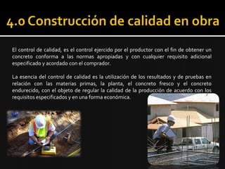 4.0 Construcción de calidad en obra 	El control de calidad, es el control ejercido por el productor con el fin de obtener un concreto conforma a las normas apropiadas y con cualquier requisito adicional especificado y acordado con el comprador.   	La esencia del control de calidad es la utilización de los resultados y de pruebas en relación con las materias primas, la planta, el concreto fresco y el concreto endurecido, con el objeto de regular la calidad de la producción de acuerdo con los requisitos especificados y en una forma económica. 