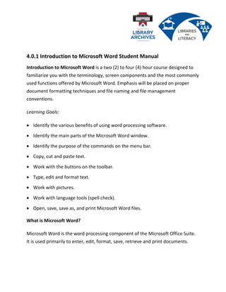 4.0.1 Introduction to Microsoft Word Student Manual
Introduction to Microsoft Word is a two (2) to four (4) hour course designed to
familiarize you with the terminology, screen components and the most commonly
used functions offered by Microsoft Word. Emphasis will be placed on proper
document formatting techniques and file naming and file management
conventions.
Learning Goals:
• Identify the various benefits of using word processing software.
• Identify the main parts of the Microsoft Word window.
• Identify the purpose of the commands on the menu bar.
• Copy, cut and paste text.
• Work with the buttons on the toolbar.
• Type, edit and format text.
• Work with pictures.
• Work with language tools (spell check).
• Open, save, save as, and print Microsoft Word files.
What is Microsoft Word?
Microsoft Word is the word processing component of the Microsoft Office Suite.
It is used primarily to enter, edit, format, save, retrieve and print documents.
 