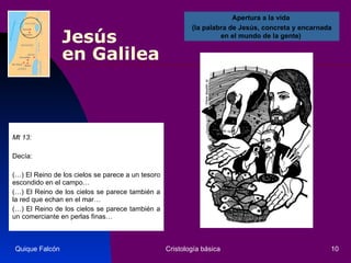 Jesús  en Galilea Mt 13:  Decía:  (…) El Reino de los cielos se parece a un tesoro escondido en el campo… (…) El Reino de los cielos se parece también a la red que echan en el mar… (…) El Reino de los cielos se parece también a un comerciante en perlas finas…  Quique Falcón Cristología básica Apertura a la vida  (la palabra de Jesús, concreta y encarnada en el mundo de la gente)  