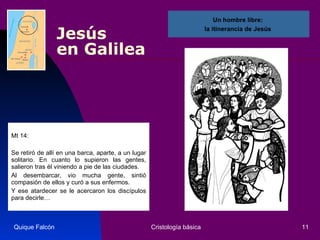 Jesús  en Galilea Mt 14: Se retiró de allí en una barca, aparte, a un lugar solitario. En cuanto lo supieron las gentes, salieron tras él viniendo a pie de las ciudades.  Al desembarcar, vio mucha gente, sintió compasión de ellos y curó a sus enfermos. Y ese atardecer se le acercaron los discípulos para decirle…  Quique Falcón Cristología básica Un hombre libre:  la itinerancia de Jesús  