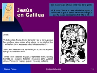 Jesús  en Galilea Mt 11: Yo te bendigo, Padre, Señor del cielo y de la tierra, porque has ocultado estas cosas a los sabios y a los inteligentes, y se las has dado a conocer a los más pequeños (…)  Venid a mí todos los que estáis fatigados y sobrecargados, que yo os daré descanso.  Tomad sobre vosotros mi yugo, y aprended de mí, que soy humilde de corazón: hallaréis descanso para vuestras almas. Porque mi yugo es suave y mi carga es ligera.  Quique Falcón Cristología básica Dos maneras de afectar en la vida de la gente:   A) A unos:  Vete a tu casa, donde los tuyos, y cuéntales lo que el Señor ha hecho contigo y que ha tenido compasión de ti  (Mc 5, 19)  