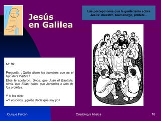 Jesús  en Galilea Mt 16: Preguntó:  ¿Quién dicen los hombres que es el Hijo del Hombre?   Ellos le contaron:  Unos, que Juan el Bautista; otros, que Elías; otros, que Jeremías o uno de los profetas.   Y él les dice:  -- Y vosotros, ¿quién decís que soy yo?   Quique Falcón Cristología básica Las percepciones que la gente tenía sobre Jesús:  maestro, taumaturgo, profeta... 