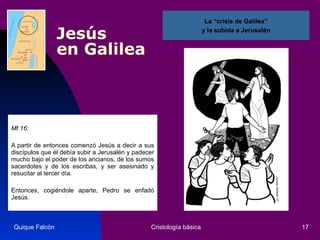 Jesús  en Galilea Mt 16: A partir de entonces comenzó Jesús a decir a sus discípulos que él debía subir a Jerusalén y padecer mucho bajo el poder de los ancianos, de los sumos sacerdotes y de los escribas, y ser asesinado y resucitar al tercer día.  Entonces, cogiéndole aparte, Pedro se enfadó Jesús.  Quique Falcón Cristología básica La “crisis de Galilea” y la subida a Jerusalén  
