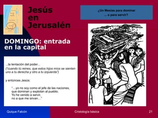 Jesús  en Jerusalén ...la tentación del poder... (“cuando tú reines, que estos hijos míos se sienten uno a tu derecha y otro a tu izquierda”)   y entonces Jesús:  “… yo no soy como el jefe de las naciones,    que dominan y explotan al pueblo.    Yo he venido a servir,    no a que me sirvan…”  Quique Falcón Cristología básica ¿Un Mesías para dominar ... o para servir?  DOMINGO: entrada en la capital 