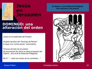 Jesús  en Jerusalén (Jesús en la explanada del Templo)  Al gesto davídico del “Domingo de Ramos” le sigue una “contra-acción” contundente:  Ponerse del lado de los pobres   (la provocación de Jesús no ataca el espacio del Imperio , sino el de la Institución Religiosa)  Mt 21:  “…Volcó las mesas de los cambistas…”   Quique Falcón Cristología básica El ataque a una Institución Religiosa  que machaca a los pobres  DOMINGO: una alteración del orden 