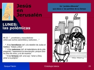 Jesús  en Jerusalén Mt 22 : “…prostitutas y recaudadores  antes que sumos sacerdotes y saduceos…”        *  A los  herodianos  (ref. a la rebelión de Judas el Galileo):  “César y Dios”       *  A los  saduceos  (ref. al materialismo de la vida presente):  “esperamos la resurrección; porque Dios es Dios de vivos, y no de muertos” * A los  fariseos  (ref. a la Ley):  “amar a Dios, amar a tu prójimo”   Quique Falcón Cristología básica Un “profeta diferente” que ataca a  los partidos de su tiempo LUNES:  las polémicas 