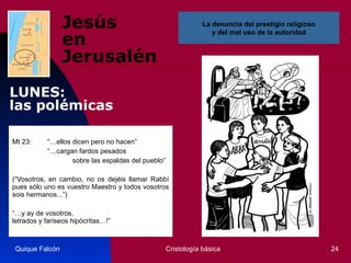 Jesús  en Jerusalén Mt 23: “…ellos dicen pero no hacen” “… cargan fardos pesados   sobre las espaldas del pueblo”   (“Vosotros, en cambio, no os dejéis llamar Rabbí pues sólo uno es vuestro Maestro y todos vosotros sois hermanos...”)   “… y ay de vosotros,  letrados y fariseos hipócritas…!”  Quique Falcón Cristología básica La denuncia del prestigio religioso  y del mal uso de la autoridad  LUNES:  las polémicas 