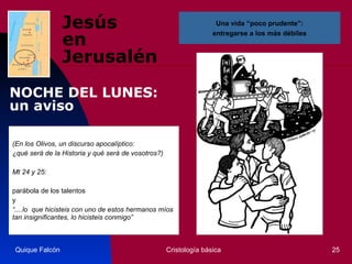 Jesús  en Jerusalén (En los Olivos, un discurso apocalíptico:  ¿qué será de la Historia y qué será de vosotros?)  Mt 24 y 25:  parábola de los talentos y “ ....lo  que hicisteis con uno de estos hermanos míos tan insignificantes, lo hicisteis conmigo”   Quique Falcón Cristología básica Una vida “poco prudente”: entregarse a los más débiles NOCHE DEL LUNES:  un aviso 