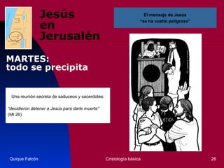 Jesús  en Jerusalén Una reunión secreta de saduceos y sacerdotes: “ decidieron detener a Jesús para darle muerte” (Mt 26)  Quique Falcón Cristología básica El mensaje de Jesús “ se ha vuelto peligroso” MARTES:  todo se precipita 
