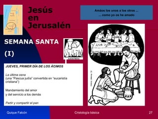 Jesús  en Jerusalén JUEVES, PRIMER DÍA DE LOS ÁCIMOS La última cena   (una “Pascua judía” convertida en “eucaristía cristiana”) Mandamiento del amor y del servicio a los demás Partir y compartir el pan Quique Falcón Cristología básica Amáos los unos a los otros ... ... como yo os he amado SEMANA SANTA (I) 