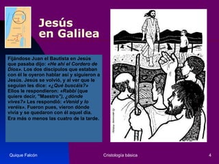 Jesús  en Galilea Fijándose Juan el Bautista en Jesús que pasaba dijo:  «He ahí el Cordero de Dios».  Los dos discípulos que estaban con él le oyeron hablar así y siguieron a Jesús. Jesús se volvió, y al ver que le seguían les dice:  «¿Qué buscáis?»  Ellos le respondieron:  «Rabbí  (que quiere decir, "Maestro "), ¿dónde vives?»  Les respondió:  «Venid y lo veréis».  Fueron pues, vieron dónde vivía y se quedaron con él aquel día. Era más o menos las cuatro de la tarde.   Quique Falcón Cristología básica 