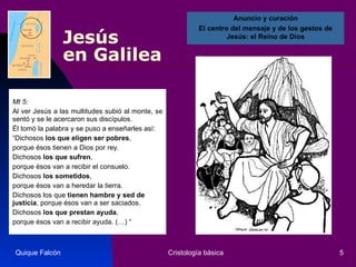 Jesús  en Galilea Mt 5: Al ver Jesús a las multitudes subió al monte, se sentó y se le acercaron sus discípulos.  Él tomó la palabra y se puso a enseñarles así:  “ Dichosos  los que eligen ser pobres ,  porque ésos tienen a Dios por rey.  Dichosos  los que sufren ,  porque ésos van a recibir el consuelo.  Dichosos  los   sometidos ,  porque ésos van a heredar la tierra.  Dichosos los que  tienen hambre y sed de justicia , porque ésos van a ser saciados.  Dichosos  los que prestan ayuda ,  porque ésos van a recibir ayuda. (…) “ Quique Falcón Cristología básica Anuncio y curación El centro del mensaje y de los gestos de Jesús: el Reino de Dios 