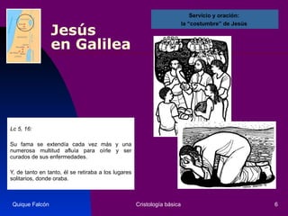 Jesús  en Galilea Lc 5, 16: Su fama se extendía cada vez más y una numerosa multitud afluía para oírle y ser curados de sus enfermedades. Y, de tanto en tanto, él se retiraba a los lugares solitarios, donde oraba.  Quique Falcón Cristología básica Servicio y oración:  la “costumbre” de Jesús  